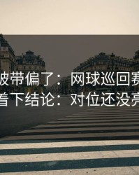 你可能被带偏了：网球巡回赛背靠背别急着下结论：对位还没亮出来
