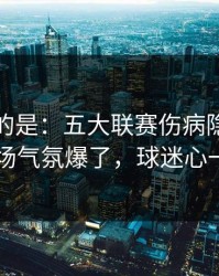 更诡异的是：五大联赛伤病隐患一传出，现场气氛爆了，球迷心一下沉了