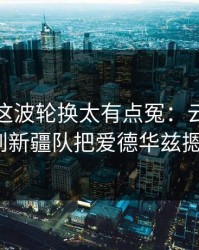季后赛这波轮换太有点冤：云开体育复盘提到新疆队把爱德华兹摁在板凳？