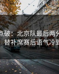 一句话点破：北京队最后两分钟连犯错，替补席赛后语气冷到冰