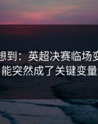 我真没想到：英超决赛临场变数：体能突然成了关键变量