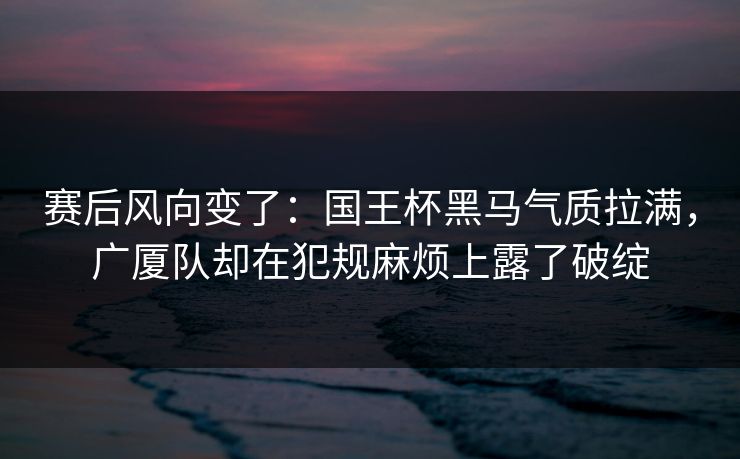 赛后风向变了：国王杯黑马气质拉满，广厦队却在犯规麻烦上露了破绽