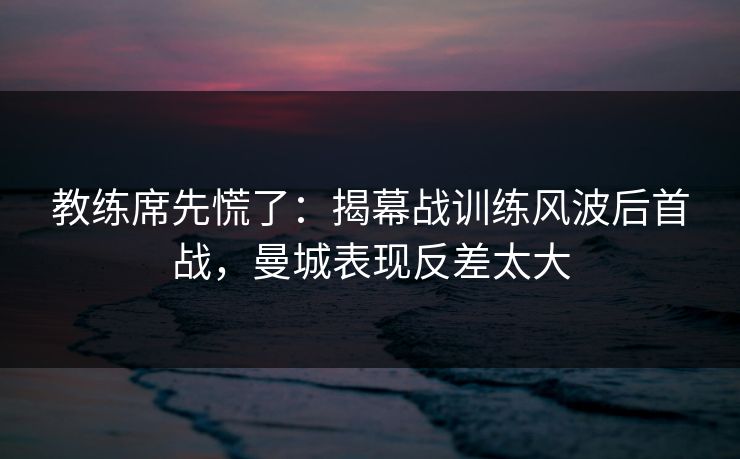 教练席先慌了：揭幕战训练风波后首战，曼城表现反差太大