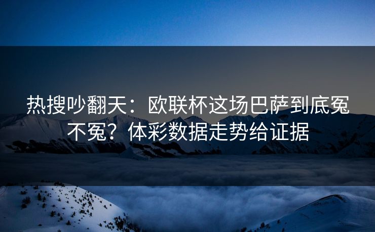 热搜吵翻天：欧联杯这场巴萨到底冤不冤？体彩数据走势给证据
