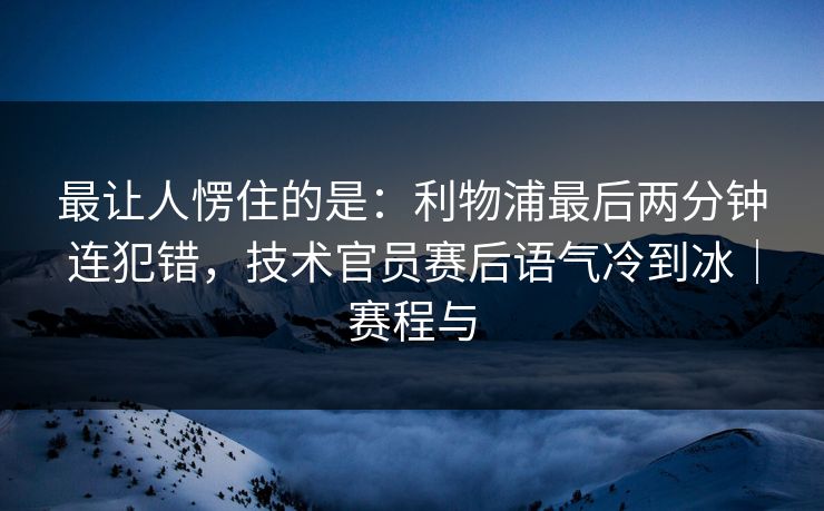 最让人愣住的是：利物浦最后两分钟连犯错，技术官员赛后语气冷到冰｜赛程与