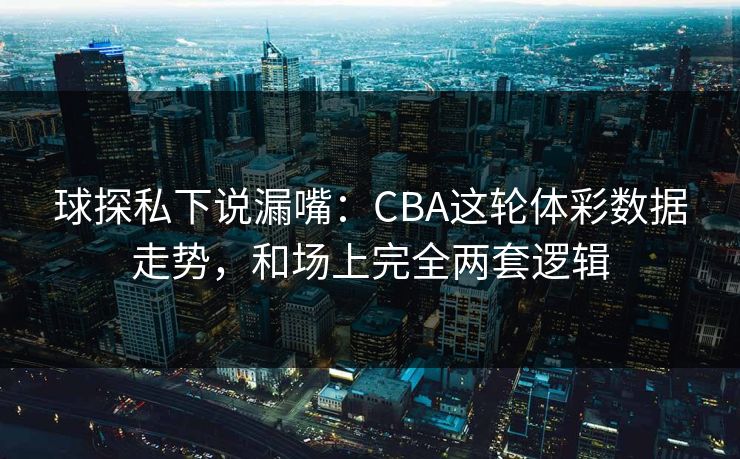 球探私下说漏嘴：CBA这轮体彩数据走势，和场上完全两套逻辑