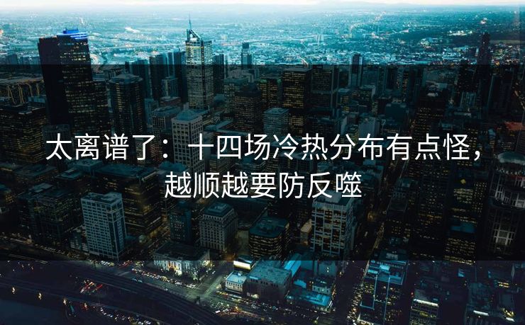 太离谱了：十四场冷热分布有点怪，越顺越要防反噬
