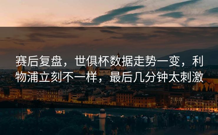 赛后复盘，世俱杯数据走势一变，利物浦立刻不一样，最后几分钟太刺激