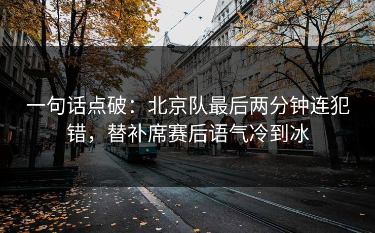 一句话点破：北京队最后两分钟连犯错，替补席赛后语气冷到冰