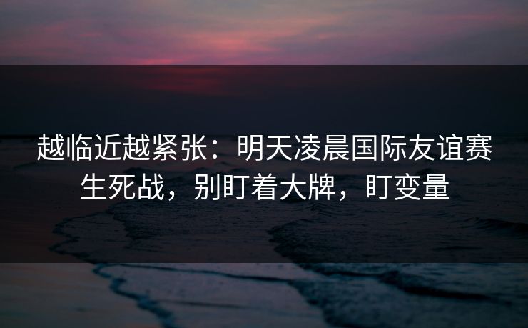越临近越紧张：明天凌晨国际友谊赛生死战，别盯着大牌，盯变量