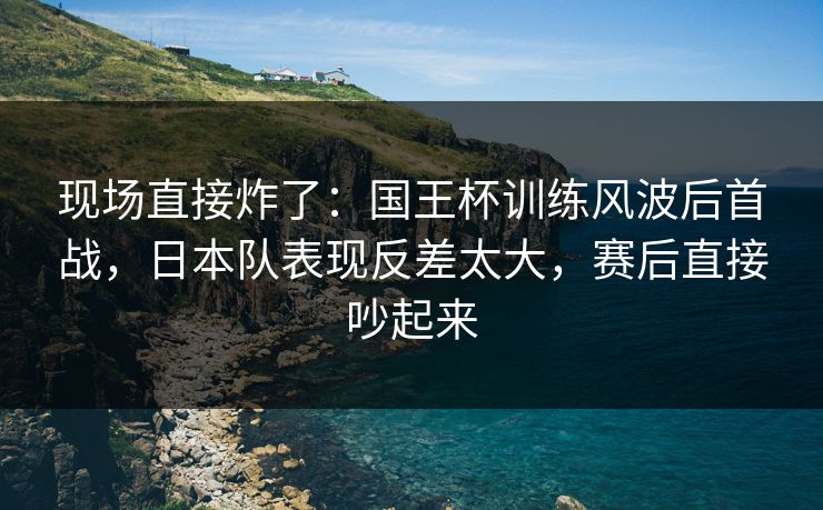 现场直接炸了:国王杯训练风波后首战,日本队表现反差太大,赛后直接吵起来 现场直接炸了:国王杯训练风波后首战,日本队表现反差太大,赛后直接吵起来