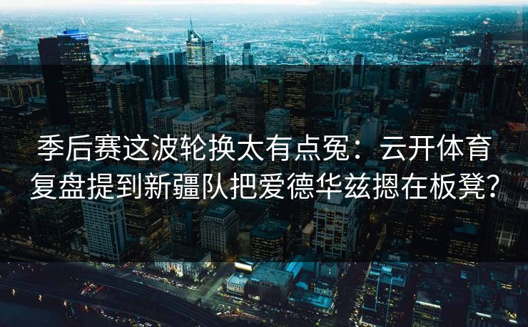 季后赛这波轮换太有点冤：云开体育复盘提到新疆队把爱德华兹摁在板凳？