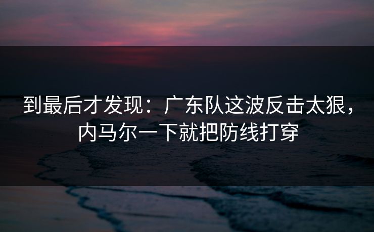 到最后才发现：广东队这波反击太狠，内马尔一下就把防线打穿