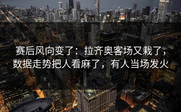 赛后风向变了：拉齐奥客场又栽了，数据走势把人看麻了，有人当场发火