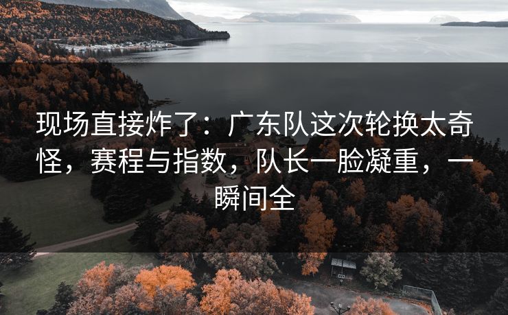 现场直接炸了：广东队这次轮换太奇怪，赛程与指数，队长一脸凝重，一瞬间全