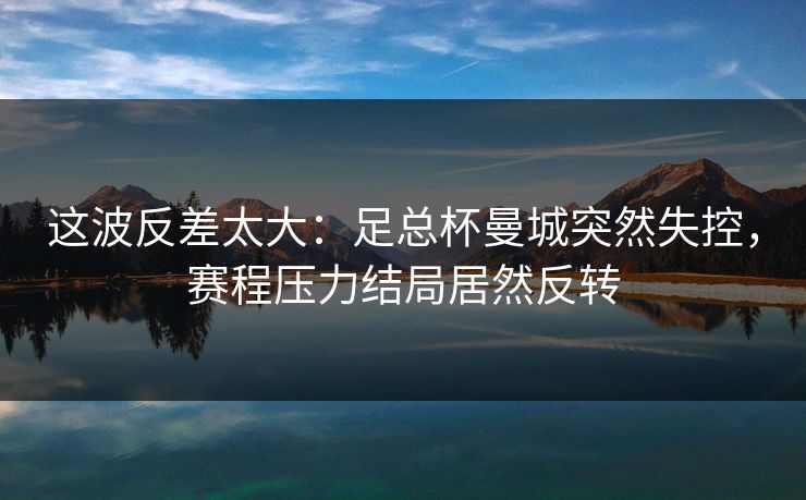 这波反差太大：足总杯曼城突然失控，赛程压力结局居然反转