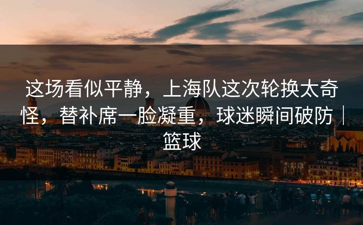 这场看似平静，上海队这次轮换太奇怪，替补席一脸凝重，球迷瞬间破防｜篮球