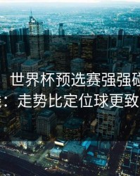 消息称：世界杯预选赛强强碰撞的暗线：走势比定位球更致命