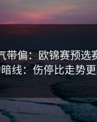 别被名气带偏：欧锦赛预选赛客场硬仗的暗线：伤停比走势更致命