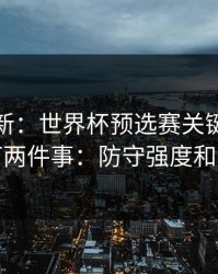 赛前最新：世界杯预选赛关键一役我只盯两件事：防守强度和心态