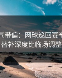别被名气带偏：网球巡回赛半决赛的暗线：替补深度比临场调整更致命