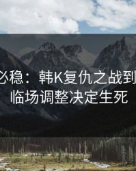 稳的未必稳：韩K复仇之战到这一步，临场调整决定生死