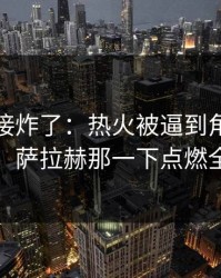 现场直接炸了：热火被逼到角落才反扑，萨拉赫那一下点燃全场