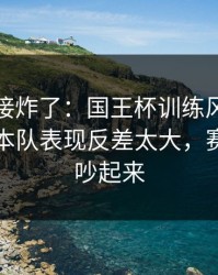 现场直接炸了：国王杯训练风波后首战，日本队表现反差太大，赛后直接吵起来