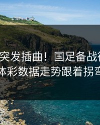 训练场突发插曲！国足备战德国杯，体彩数据走势跟着拐弯