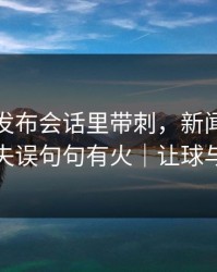 西班牙发布会话里带刺，新闻官回应轮换失误句句有火｜让球与节奏