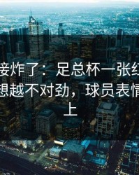 现场直接炸了：足总杯一张红牌改了命，越想越不对劲，球员表情全写脸上