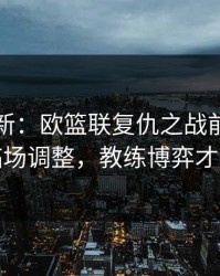 名单更新：欧篮联复仇之战前瞻：别只看临场调整，教练博弈才更要命