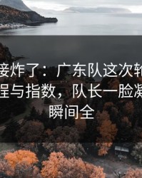 现场直接炸了：广东队这次轮换太奇怪，赛程与指数，队长一脸凝重，一瞬间全