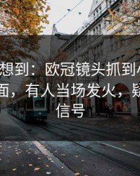 我真没想到：欧冠镜头抓到小动作，足彩盘面，有人当场发火，疑似内斗信号