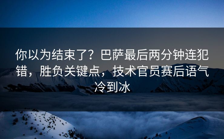 你以为结束了？巴萨最后两分钟连犯错，胜负关键点，技术官员赛后语气冷到冰