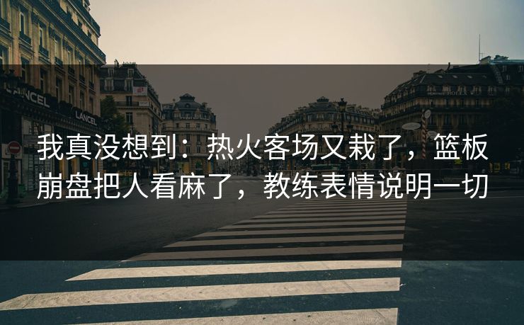我真没想到：热火客场又栽了，篮板崩盘把人看麻了，教练表情说明一切