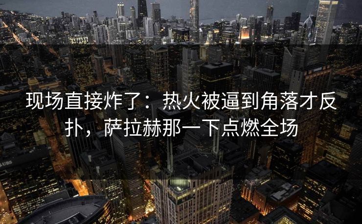 现场直接炸了：热火被逼到角落才反扑，萨拉赫那一下点燃全场