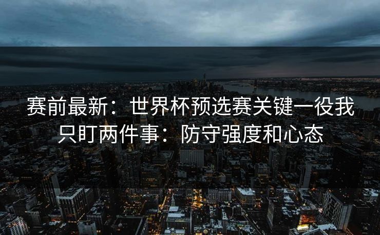 赛前最新：世界杯预选赛关键一役我只盯两件事：防守强度和心态