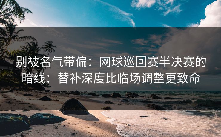 别被名气带偏：网球巡回赛半决赛的暗线：替补深度比临场调整更致命