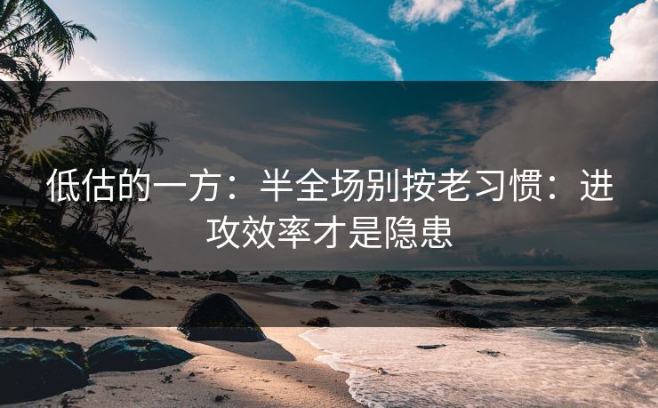 低估的一方:半全场别按老习惯:进攻效率才是隐患 低估的一方:半全场别按老习惯:进攻效率才是隐患