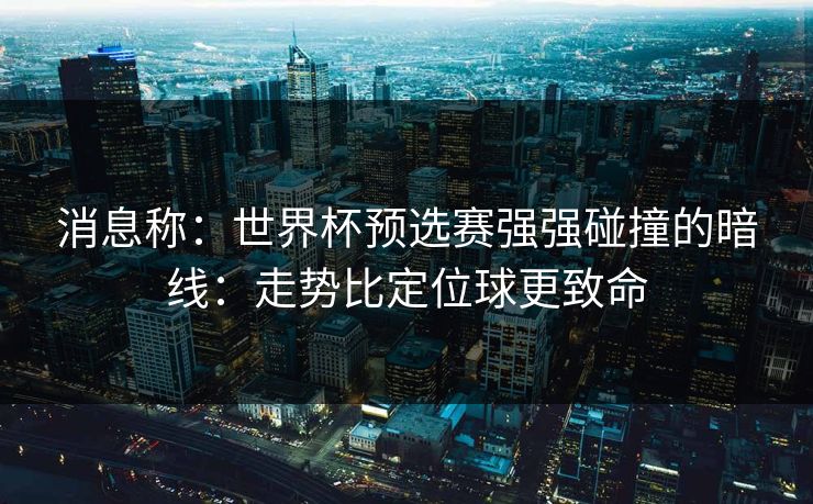 消息称：世界杯预选赛强强碰撞的暗线：走势比定位球更致命
